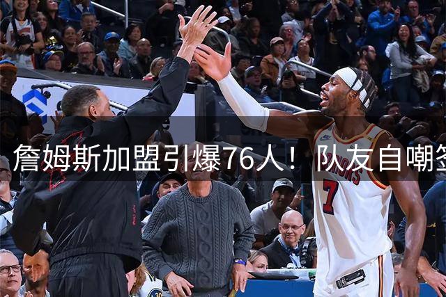 詹姆斯加盟引爆76人！队友自嘲签约时电话都没响
